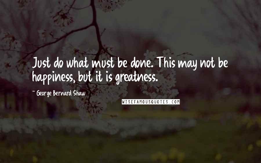 George Bernard Shaw Quotes: Just do what must be done. This may not be happiness, but it is greatness.