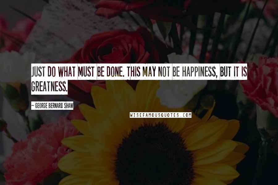 George Bernard Shaw Quotes: Just do what must be done. This may not be happiness, but it is greatness.