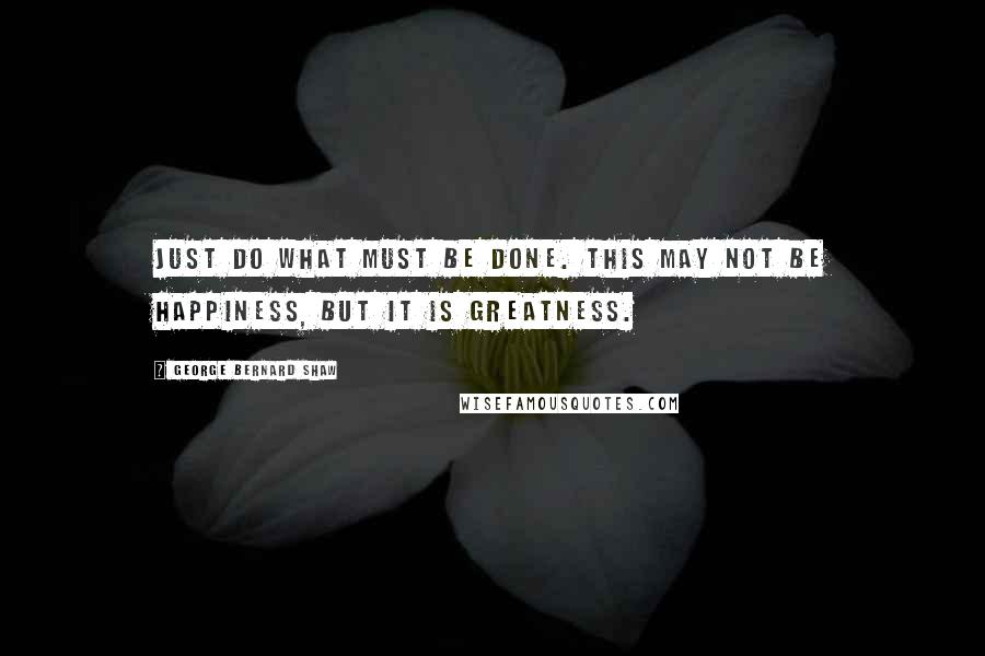 George Bernard Shaw Quotes: Just do what must be done. This may not be happiness, but it is greatness.