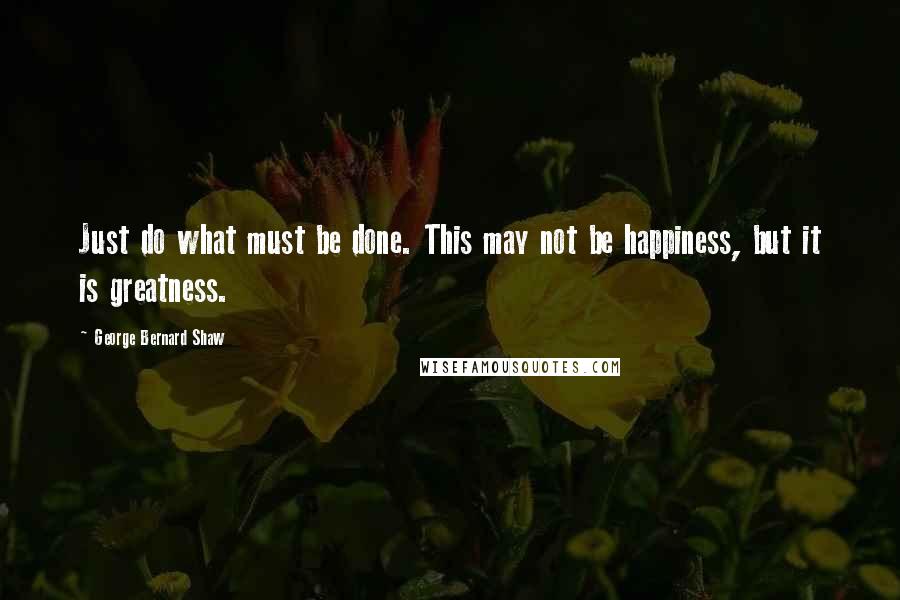 George Bernard Shaw Quotes: Just do what must be done. This may not be happiness, but it is greatness.