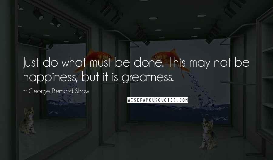 George Bernard Shaw Quotes: Just do what must be done. This may not be happiness, but it is greatness.