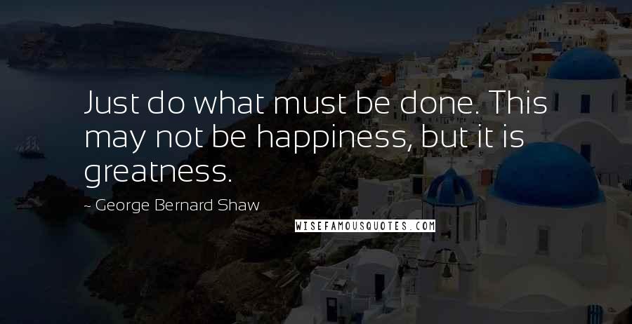 George Bernard Shaw Quotes: Just do what must be done. This may not be happiness, but it is greatness.