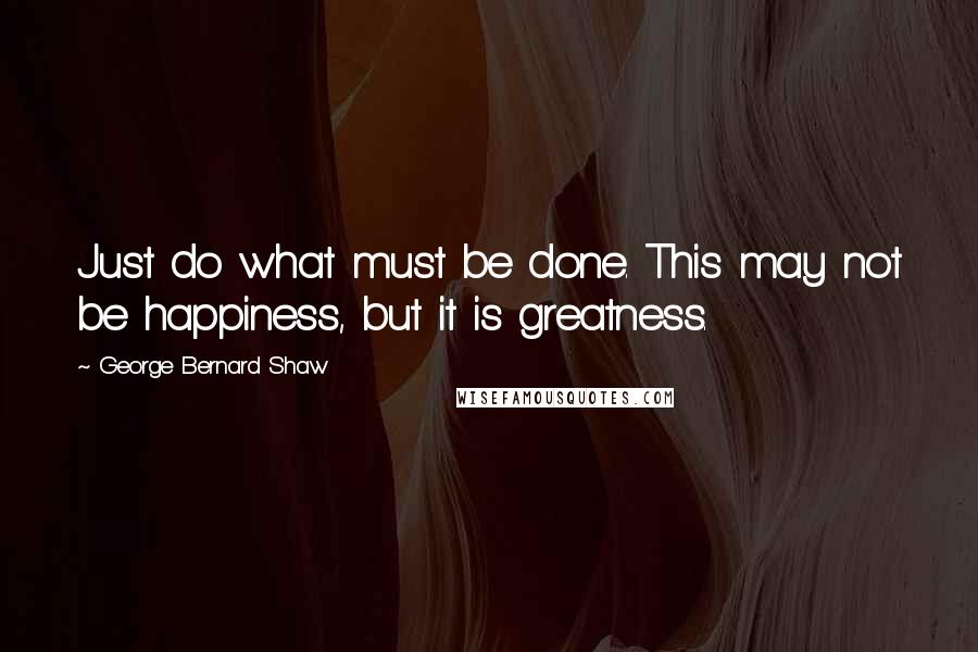 George Bernard Shaw Quotes: Just do what must be done. This may not be happiness, but it is greatness.