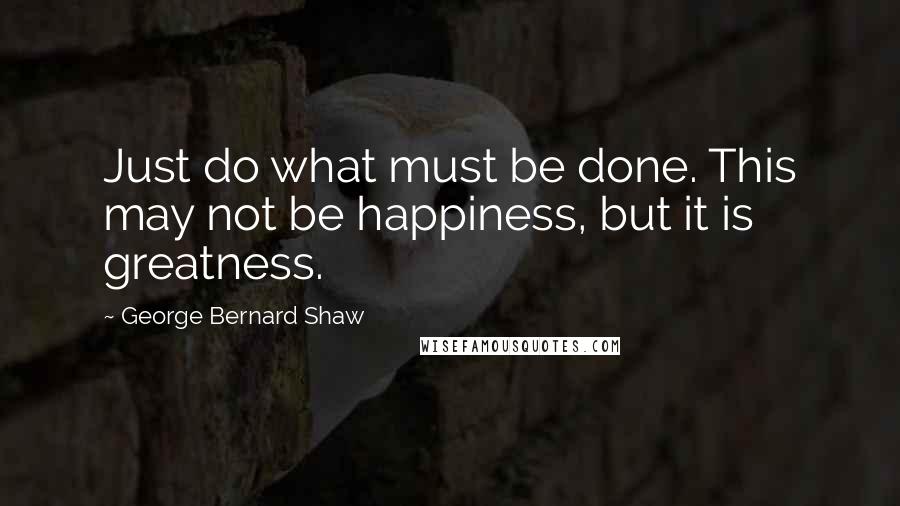 George Bernard Shaw Quotes: Just do what must be done. This may not be happiness, but it is greatness.
