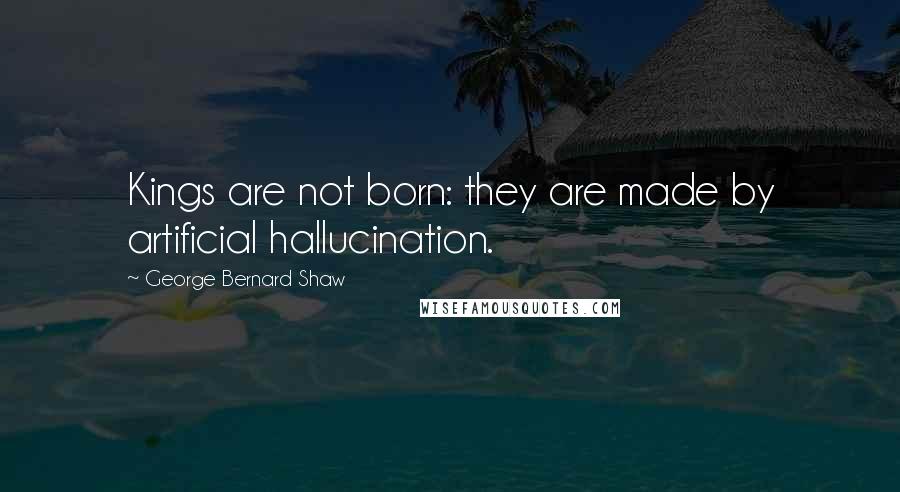 George Bernard Shaw Quotes: Kings are not born: they are made by artificial hallucination.