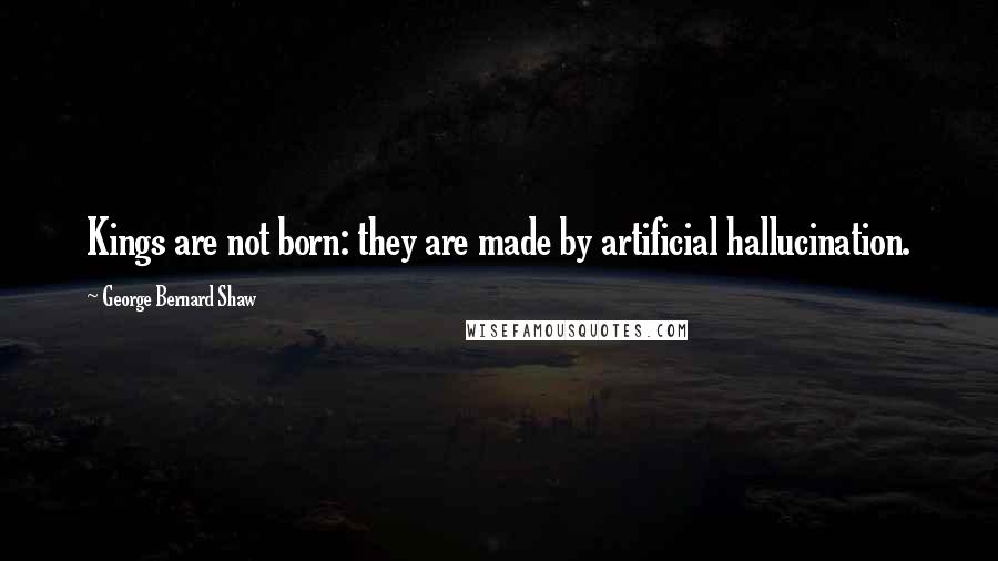 George Bernard Shaw Quotes: Kings are not born: they are made by artificial hallucination.