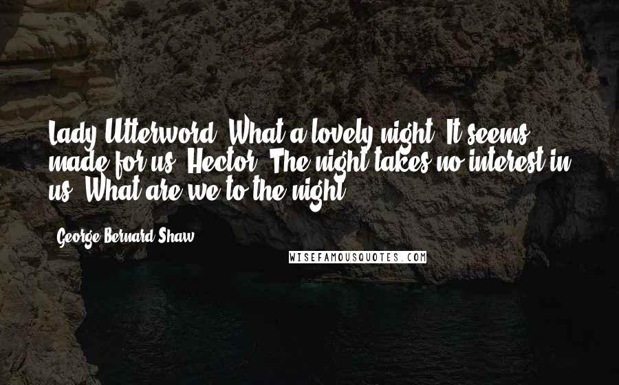 George Bernard Shaw Quotes: Lady Utterword: What a lovely night! It seems made for us. Hector: The night takes no interest in us. What are we to the night?