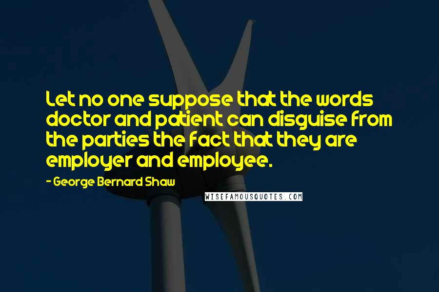 George Bernard Shaw Quotes: Let no one suppose that the words doctor and patient can disguise from the parties the fact that they are employer and employee.