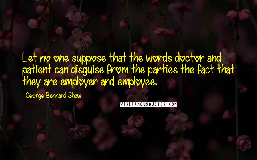 George Bernard Shaw Quotes: Let no one suppose that the words doctor and patient can disguise from the parties the fact that they are employer and employee.