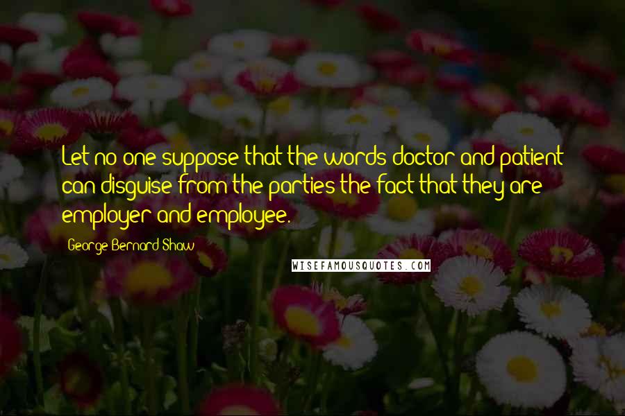 George Bernard Shaw Quotes: Let no one suppose that the words doctor and patient can disguise from the parties the fact that they are employer and employee.