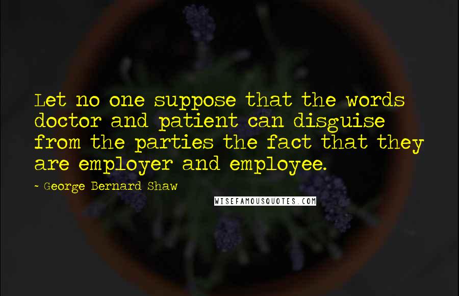 George Bernard Shaw Quotes: Let no one suppose that the words doctor and patient can disguise from the parties the fact that they are employer and employee.