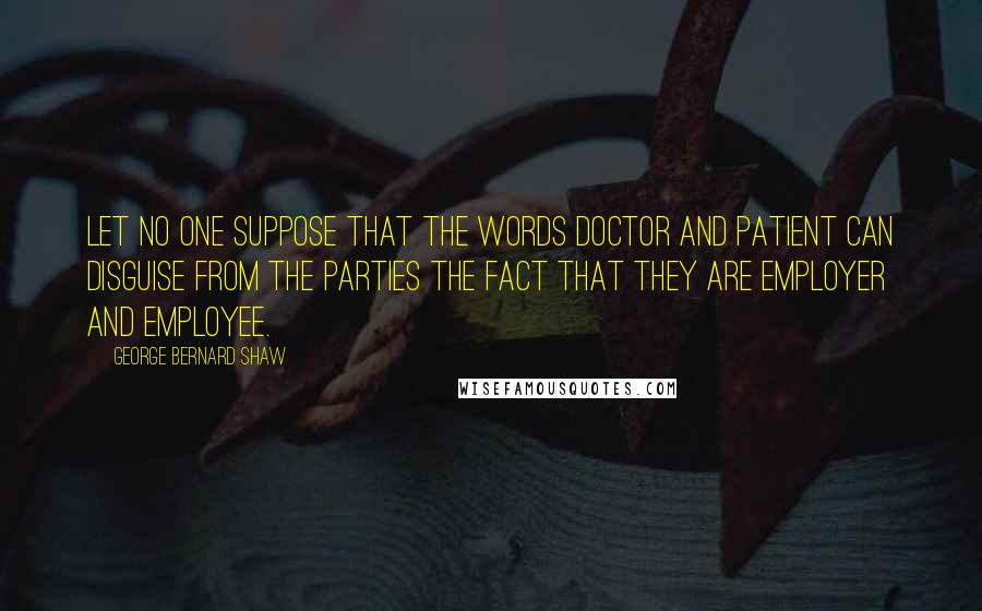 George Bernard Shaw Quotes: Let no one suppose that the words doctor and patient can disguise from the parties the fact that they are employer and employee.