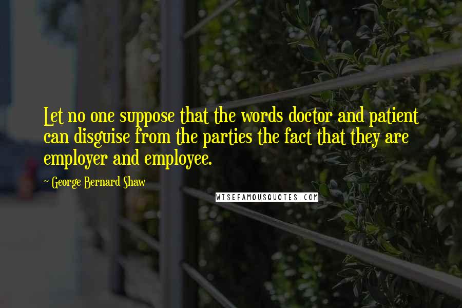 George Bernard Shaw Quotes: Let no one suppose that the words doctor and patient can disguise from the parties the fact that they are employer and employee.