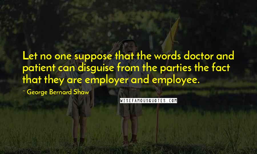 George Bernard Shaw Quotes: Let no one suppose that the words doctor and patient can disguise from the parties the fact that they are employer and employee.