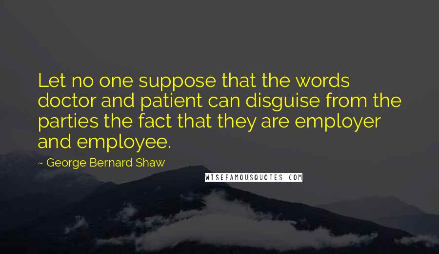 George Bernard Shaw Quotes: Let no one suppose that the words doctor and patient can disguise from the parties the fact that they are employer and employee.