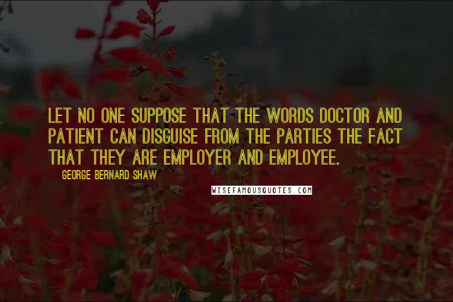 George Bernard Shaw Quotes: Let no one suppose that the words doctor and patient can disguise from the parties the fact that they are employer and employee.