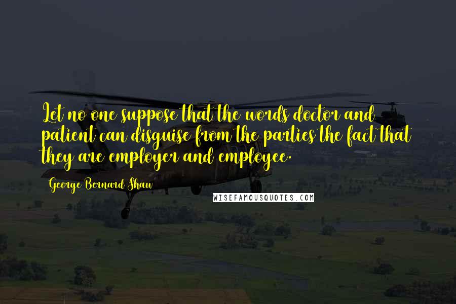 George Bernard Shaw Quotes: Let no one suppose that the words doctor and patient can disguise from the parties the fact that they are employer and employee.