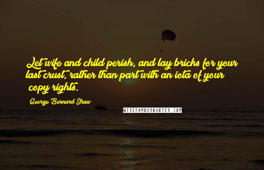 George Bernard Shaw Quotes: Let wife and child perish, and lay bricks for your last crust, rather than part with an iota of your [copy]rights.