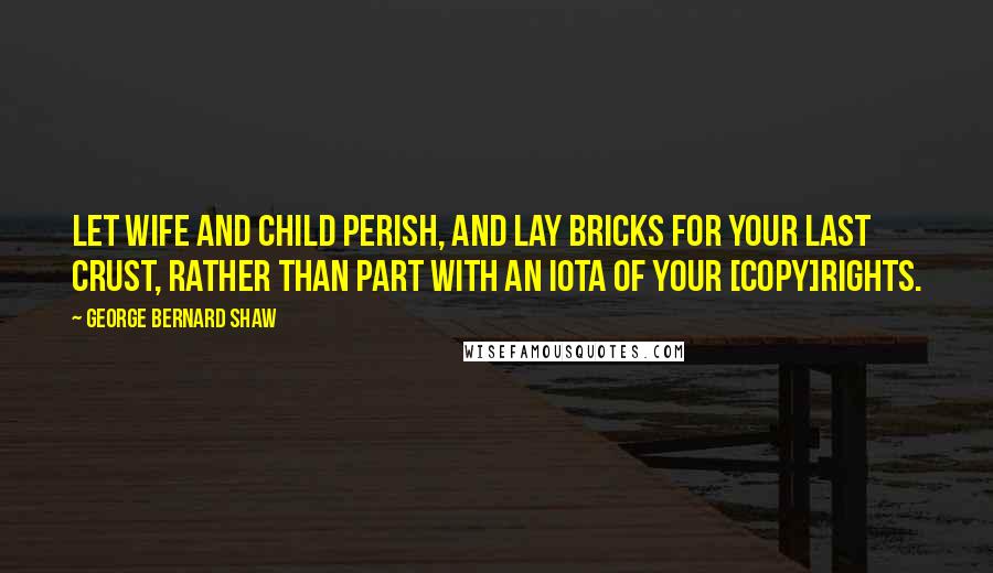 George Bernard Shaw Quotes: Let wife and child perish, and lay bricks for your last crust, rather than part with an iota of your [copy]rights.