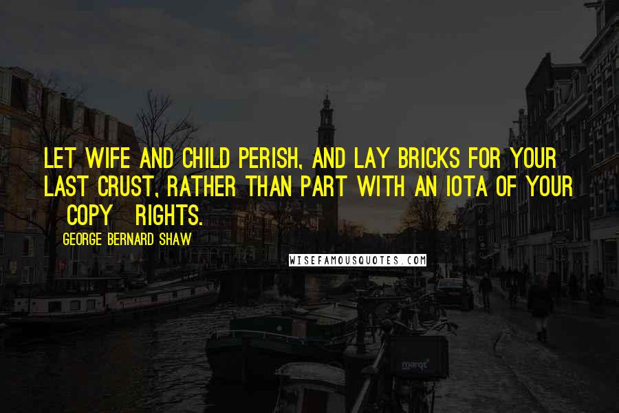 George Bernard Shaw Quotes: Let wife and child perish, and lay bricks for your last crust, rather than part with an iota of your [copy]rights.