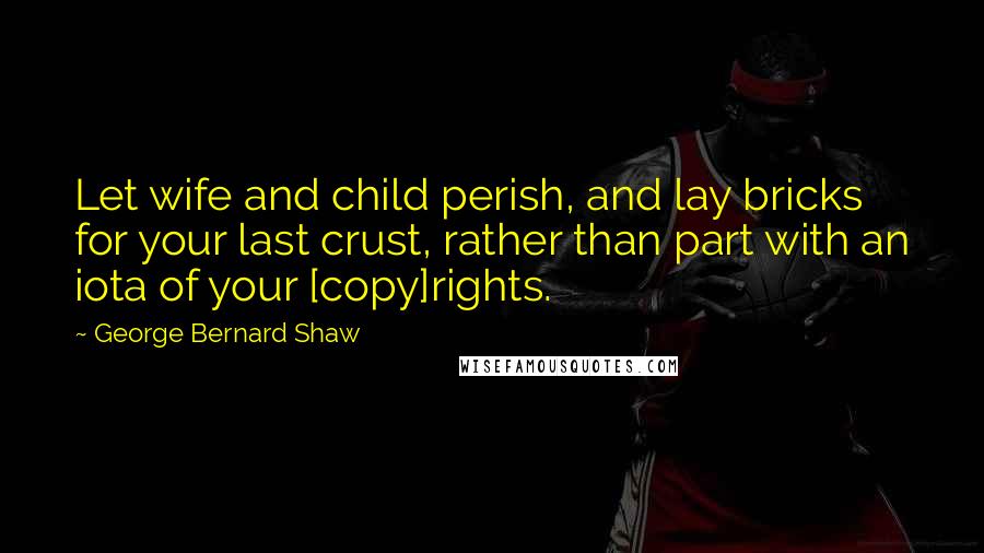 George Bernard Shaw Quotes: Let wife and child perish, and lay bricks for your last crust, rather than part with an iota of your [copy]rights.