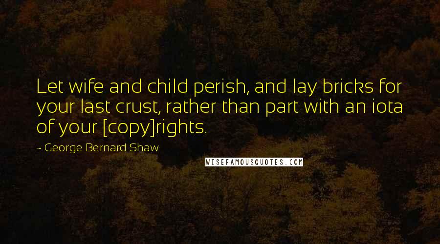 George Bernard Shaw Quotes: Let wife and child perish, and lay bricks for your last crust, rather than part with an iota of your [copy]rights.