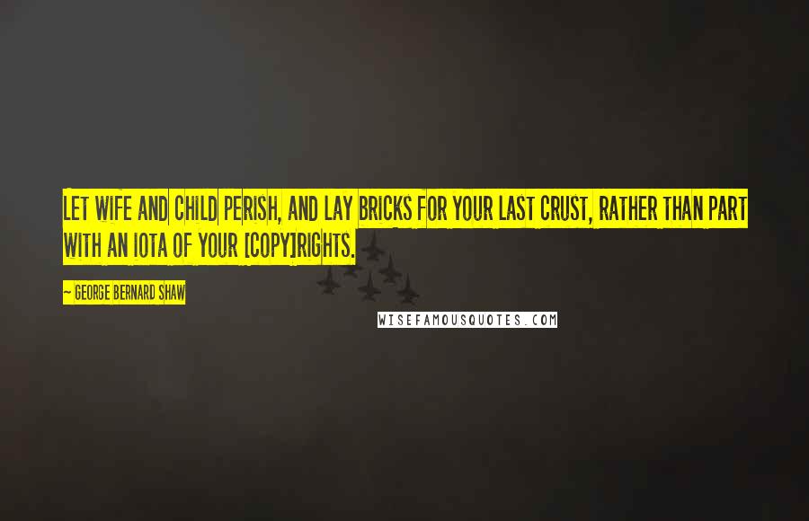 George Bernard Shaw Quotes: Let wife and child perish, and lay bricks for your last crust, rather than part with an iota of your [copy]rights.