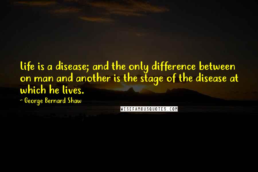 George Bernard Shaw Quotes: Life is a disease; and the only difference between on man and another is the stage of the disease at which he lives.