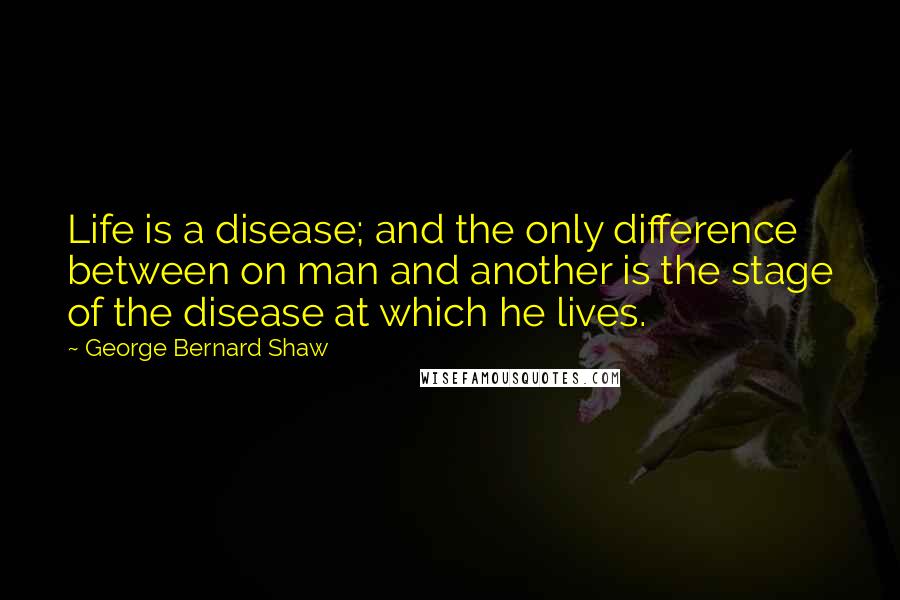 George Bernard Shaw Quotes: Life is a disease; and the only difference between on man and another is the stage of the disease at which he lives.