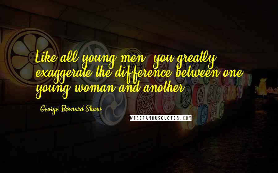 George Bernard Shaw Quotes: Like all young men, you greatly exaggerate the difference between one young woman and another.