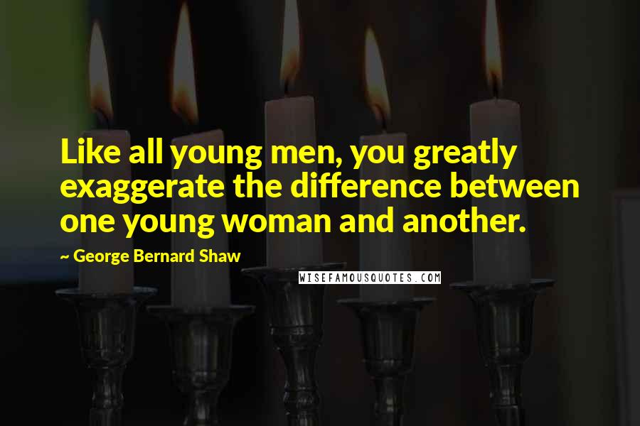 George Bernard Shaw Quotes: Like all young men, you greatly exaggerate the difference between one young woman and another.