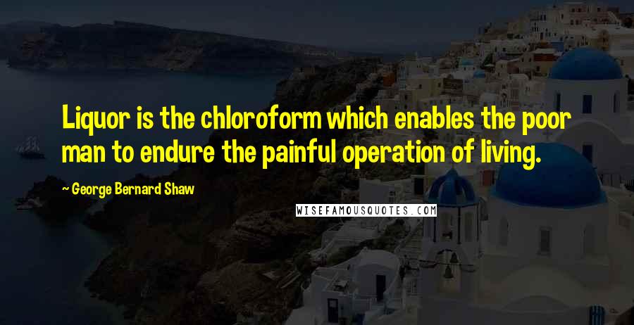 George Bernard Shaw Quotes: Liquor is the chloroform which enables the poor man to endure the painful operation of living.