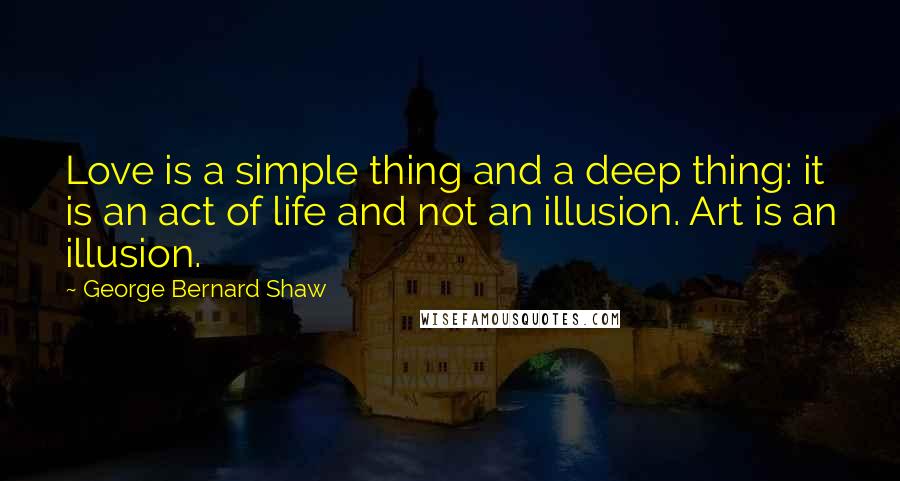 George Bernard Shaw Quotes: Love is a simple thing and a deep thing: it is an act of life and not an illusion. Art is an illusion.