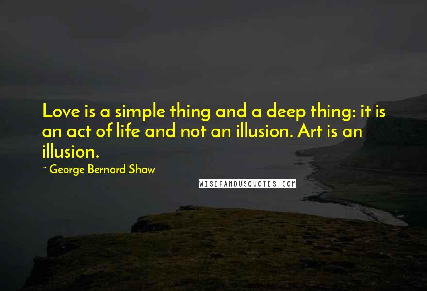George Bernard Shaw Quotes: Love is a simple thing and a deep thing: it is an act of life and not an illusion. Art is an illusion.