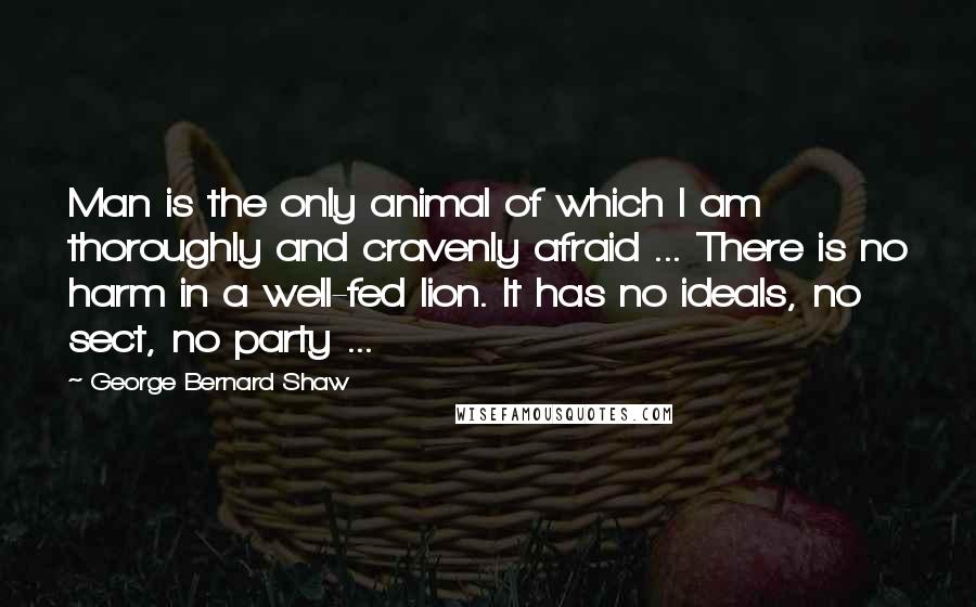 George Bernard Shaw Quotes: Man is the only animal of which I am thoroughly and cravenly afraid ... There is no harm in a well-fed lion. It has no ideals, no sect, no party ...