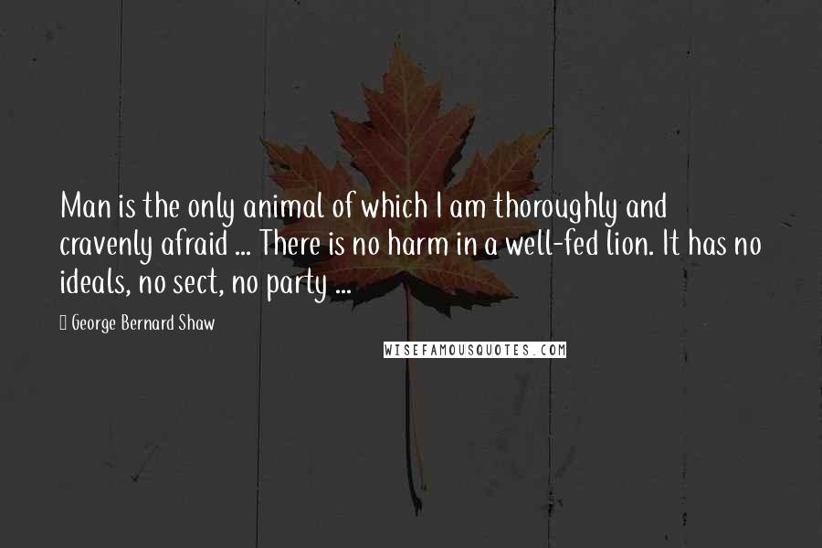 George Bernard Shaw Quotes: Man is the only animal of which I am thoroughly and cravenly afraid ... There is no harm in a well-fed lion. It has no ideals, no sect, no party ...