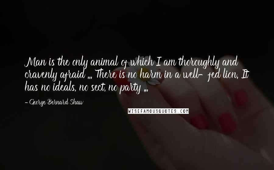 George Bernard Shaw Quotes: Man is the only animal of which I am thoroughly and cravenly afraid ... There is no harm in a well-fed lion. It has no ideals, no sect, no party ...