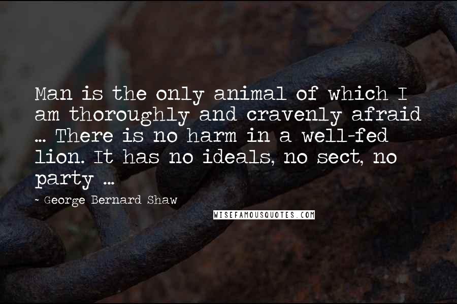 George Bernard Shaw Quotes: Man is the only animal of which I am thoroughly and cravenly afraid ... There is no harm in a well-fed lion. It has no ideals, no sect, no party ...