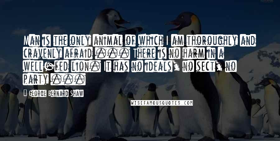 George Bernard Shaw Quotes: Man is the only animal of which I am thoroughly and cravenly afraid ... There is no harm in a well-fed lion. It has no ideals, no sect, no party ...