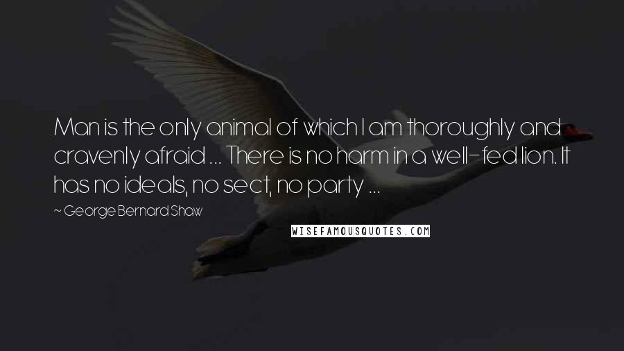 George Bernard Shaw Quotes: Man is the only animal of which I am thoroughly and cravenly afraid ... There is no harm in a well-fed lion. It has no ideals, no sect, no party ...