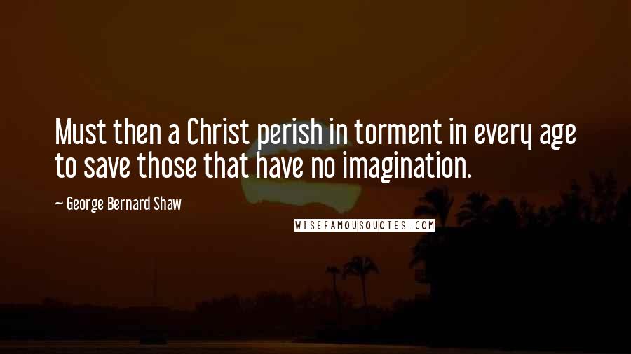 George Bernard Shaw Quotes: Must then a Christ perish in torment in every age to save those that have no imagination.