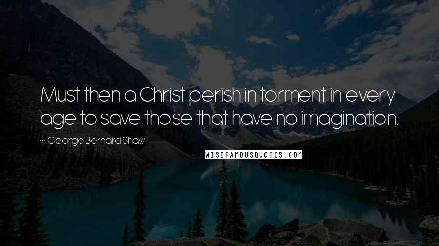 George Bernard Shaw Quotes: Must then a Christ perish in torment in every age to save those that have no imagination.