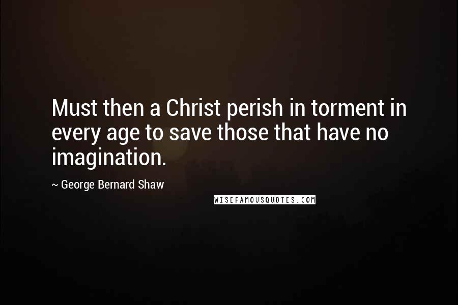 George Bernard Shaw Quotes: Must then a Christ perish in torment in every age to save those that have no imagination.