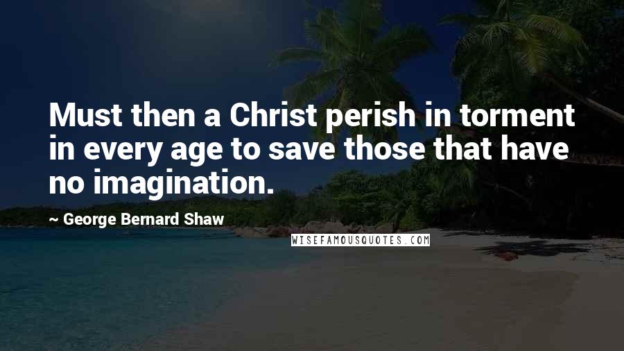 George Bernard Shaw Quotes: Must then a Christ perish in torment in every age to save those that have no imagination.