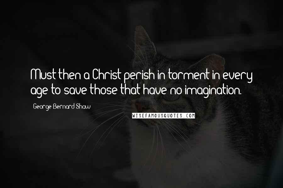 George Bernard Shaw Quotes: Must then a Christ perish in torment in every age to save those that have no imagination.