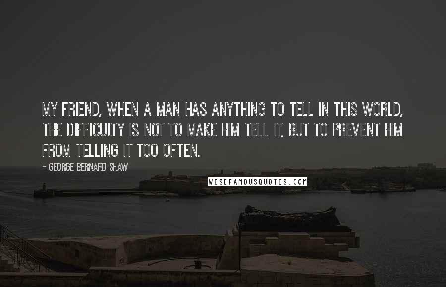 George Bernard Shaw Quotes: My friend, when a man has anything to tell in this world, the difficulty is not to make him tell it, but to prevent him from telling it too often.