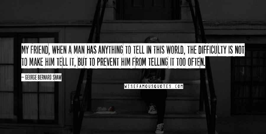 George Bernard Shaw Quotes: My friend, when a man has anything to tell in this world, the difficulty is not to make him tell it, but to prevent him from telling it too often.