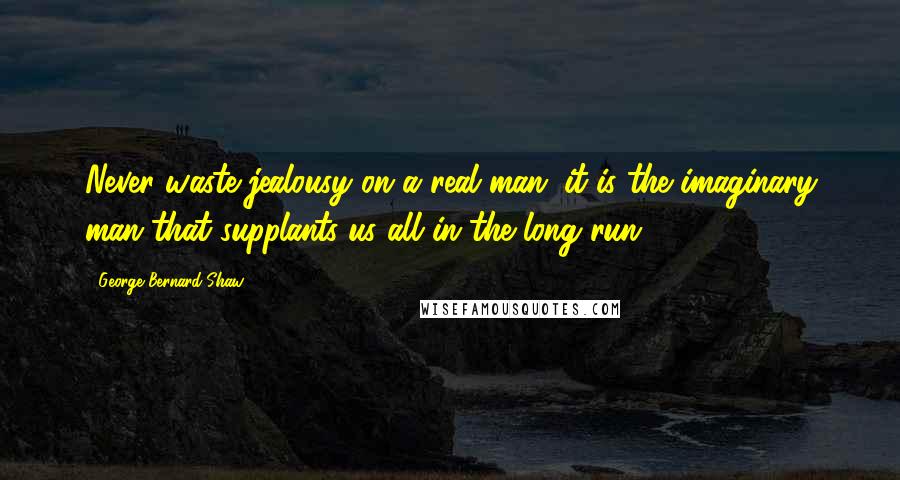 George Bernard Shaw Quotes: Never waste jealousy on a real man: it is the imaginary man that supplants us all in the long run.