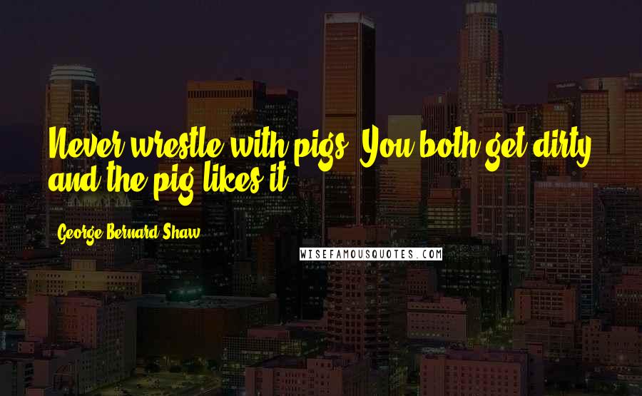 George Bernard Shaw Quotes: Never wrestle with pigs. You both get dirty and the pig likes it.