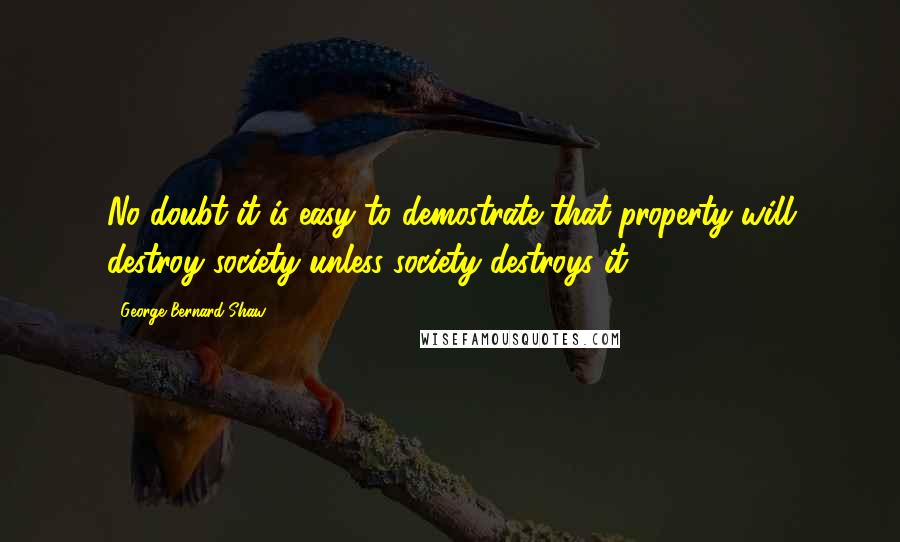 George Bernard Shaw Quotes: No doubt it is easy to demostrate that property will destroy society unless society destroys it.